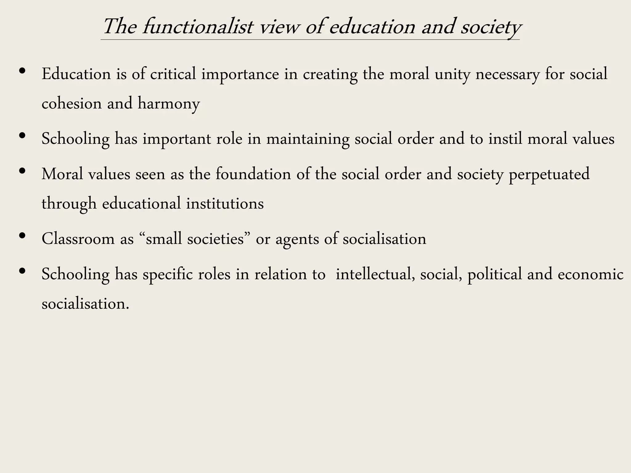 The functionalist view of education and society
• Education is of critical importance in creating the moral unity necessary for social
cohesion and harmony
• Schooling has important role in maintaining social order and to instil moral values
• Moral values seen as the foundation of the social order and society perpetuated
through educational institutions
• Classroom as “small societies” or agents of socialisation
• Schooling has specific roles in relation to intellectual, social, political and economic
socialisation.
 