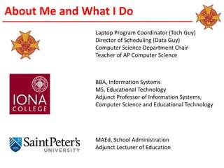 About Me and What I Do
Laptop Program Coordinator (Tech Guy)
Director of Scheduling (Data Guy)
Computer Science Department Chair
Teacher of AP Computer Science
BBA, Information Systems
MS, Educational Technology
Adjunct Professor of Information Systems,
Computer Science and Educational Technology
MAEd, School Administration
Adjunct Lecturer of Education
 