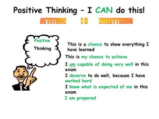 Positive Thinking – I CAN do this! 
Positive 
Thinking 
This is a chance to show everything I 
have learned 
This is my chance to achieve 
I am capable of doing very well in this 
exam 
I deserve to do well, because I have 
worked hard 
I know what is expected of me in this 
exam 
I am prepared 
 