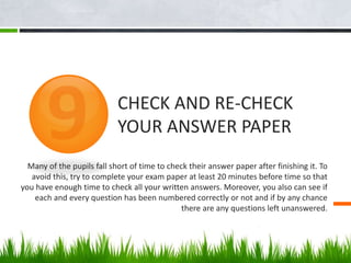 Many of the pupils fall short of time to check their answer paper after finishing it. To
avoid this, try to complete your exam paper at least 20 minutes before time so that
you have enough time to check all your written answers. Moreover, you also can see if
each and every question has been numbered correctly or not and if by any chance
there are any questions left unanswered.
CHECK AND RE-CHECK
YOUR ANSWER PAPER
 