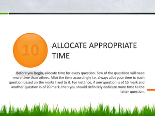 Before you begin, allocate time for every question. Few of the questions will need
more time than others. Allot the time accordingly i.e. always allot your time to each
question based on the marks fixed to it. For instance, if one question is of 15 mark and
another question is of 20 mark, then you should definitely dedicate more time to the
latter question.
ALLOCATE APPROPRIATE
TIME
 