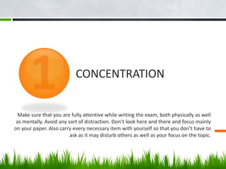 Make sure that you are fully attentive while writing the exam, both physically as well
as mentally. Avoid any sort of distraction. Don’t look here and there and focus mainly
on your paper. Also carry every necessary item with yourself so that you don’t have to
ask as it may disturb others as well as your focus on the topic.
CONCENTRATION
 