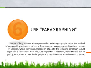 In case of long answers where you need to write in paragraphs adapt the method
of paragraphing. After every three or four points, a new paragraph should commence.
In addition, where there is an association of points, the following paragraph should
begin with a transitional word like, ‘Consequently’, ‘Therefore’, ‘Nevertheless’ etc. To
get a good command over the language, one should read as many books as possible.
USE “PARAGRAPHING”
 