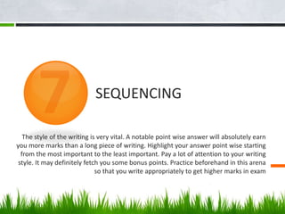 The style of the writing is very vital. A notable point wise answer will absolutely earn
you more marks than a long piece of writing. Highlight your answer point wise starting
from the most important to the least important. Pay a lot of attention to your writing
style. It may definitely fetch you some bonus points. Practice beforehand in this arena
so that you write appropriately to get higher marks in exam
SEQUENCING
 