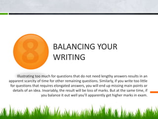 Illustrating too much for questions that do not need lengthy answers results in an
apparent scarcity of time for other remaining questions. Similarly, if you write too little
for questions that requires elongated answers, you will end up missing main points or
details of an idea. Invariably, the result will be loss of marks. But at the same time, if
you balance it out well you’ll apparently get higher marks in exam.
BALANCING YOUR
WRITING
 