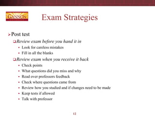 Exam Strategies
Post test
Review exam before you hand it in
 Look for careless mistakes
 Fill in all the blanks
Review exam when you receive it back
 Check points
 What questions did you miss and why
 Read over professors feedback
 Check where questions came from
 Review how you studied and if changes need to be made
 Keep tests if allowed
 Talk with professor
12
 