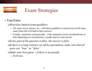 Exam Strategies
True/False
Watch for limited terms/qualifiers
 All, none, never, always, etc…with these qualifiers is must be true all the time,
many times this will lead to false answers
 Usually, sometimes, and generally…if the statement can be considered true or
false depending on circumstances, usually lead to a true answer.
If any part of the question is false, the answer is false
If there is a long sentence set off by punctuation, make sure that all
parts are “true” or “false”
Make your best guess – if there is no penalty
 50-50 shot
6
 