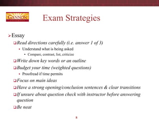 Exam Strategies
Essay
Read directions carefully (i.e. answer 1 of 3)
 Understand what is being asked
• Compare, contrast, list, criticize
Write down key words or an outline
Budget your time (weighted questions)
 Proofread if time permits
Focus on main ideas
Have a strong opening/conclusion sentences & clear transitions
If unsure about question check with instructor before answering
question
Be neat
8
 