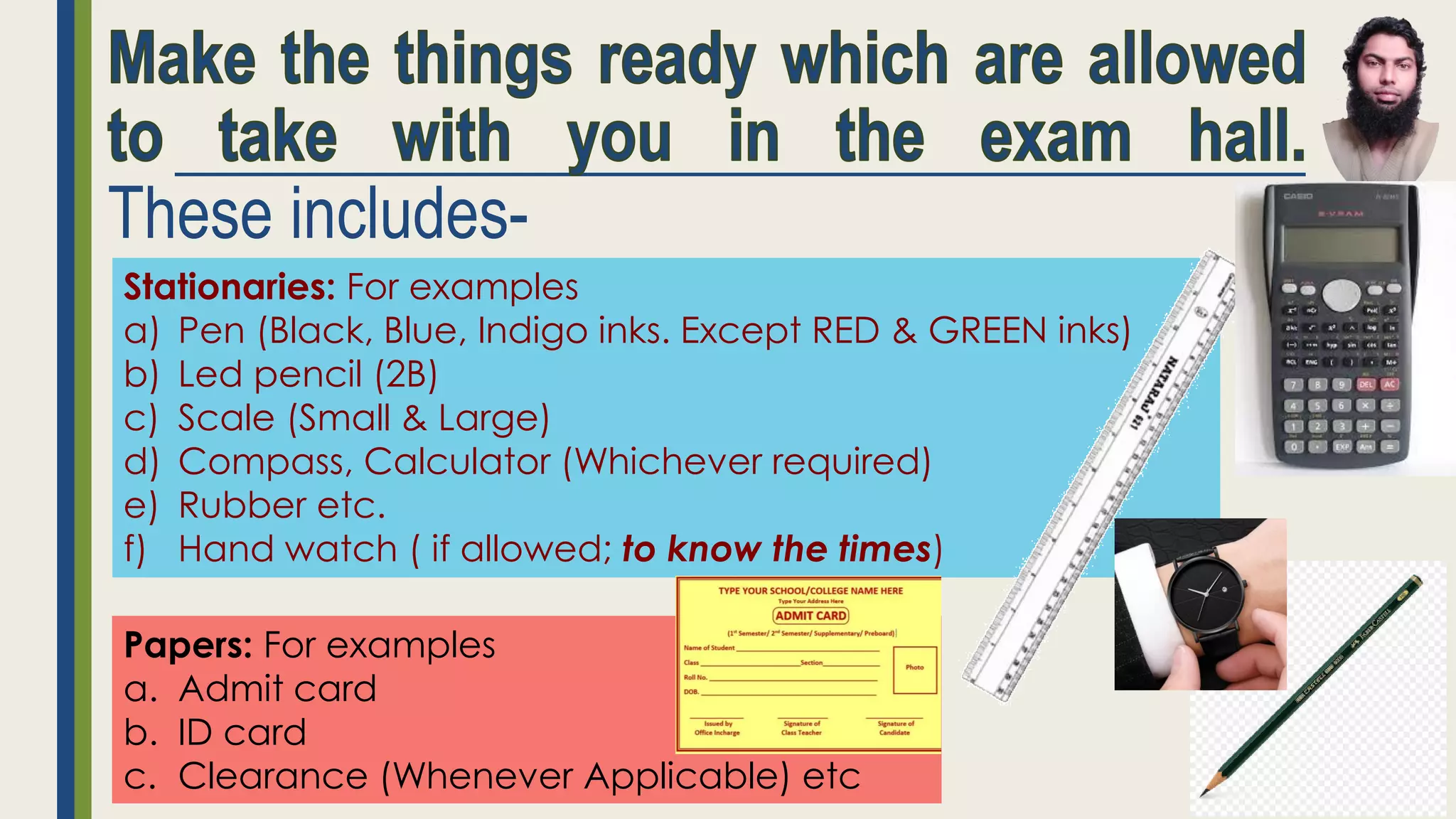 These includes-
Stationaries: For examples
a) Pen (Black, Blue, Indigo inks. Except RED & GREEN inks)
b) Led pencil (2B)
c) Scale (Small & Large)
d) Compass, Calculator (Whichever required)
e) Rubber etc.
f) Hand watch ( if allowed; to know the times)
Papers: For examples
a. Admit card
b. ID card
c. Clearance (Whenever Applicable) etc
 