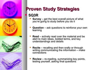Proven Study StrategiesProven Study Strategies
 SQ3RSQ3R
 SurveySurvey – get the best overall picture of what– get the best overall picture of what
you’re going to study before you do ityou’re going to study before you do it
 QuestionQuestion – ask questions to reinforce your own– ask questions to reinforce your own
learninglearning
 ReadRead – actively read over the material and be– actively read over the material and be
alert to main ideas, bolded terms, and keyalert to main ideas, bolded terms, and key
understandings and detailsunderstandings and details
 ReciteRecite – recalling and then orally or through– recalling and then orally or through
writing communicating the information – makewriting communicating the information – make
connectionsconnections
 ReviewReview – re-reading, summarizing key points,– re-reading, summarizing key points,
testing yourself, asking final questionstesting yourself, asking final questions
 