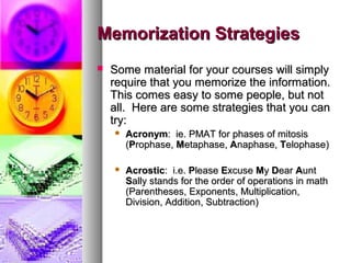 Memorization StrategiesMemorization Strategies
 Some material for your courses will simplySome material for your courses will simply
require that you memorize the information.require that you memorize the information.
This comes easy to some people, but notThis comes easy to some people, but not
all. Here are some strategies that you canall. Here are some strategies that you can
try:try:
 AcronymAcronym: ie. PMAT for phases of mitosis: ie. PMAT for phases of mitosis
((PProphase,rophase, MMetaphase,etaphase, AAnaphase,naphase, TTelophase)elophase)
 AcrosticAcrostic: i.e.: i.e. PPleaselease EExcusexcuse MMyy DDearear AAuntunt
SSally stands for the order of operations in mathally stands for the order of operations in math
(Parentheses, Exponents, Multiplication,(Parentheses, Exponents, Multiplication,
Division, Addition, Subtraction)Division, Addition, Subtraction)
 