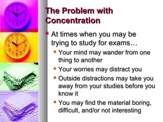 The Problem withThe Problem with
ConcentrationConcentration
 At times when you may beAt times when you may be
trying to study for exams…trying to study for exams…
 Your mind may wander from oneYour mind may wander from one
thing to anotherthing to another
 Your worries may distract youYour worries may distract you
 Outside distractions may take youOutside distractions may take you
away from your studies before youaway from your studies before you
know itknow it
 You may find the material boring,You may find the material boring,
difficult, and/or not interestingdifficult, and/or not interesting
 