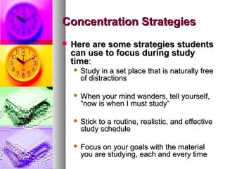 Concentration StrategiesConcentration Strategies
 Here are some strategies studentsHere are some strategies students
can use to focus during studycan use to focus during study
timetime::
 Study in a set place that is naturally freeStudy in a set place that is naturally free
of distractionsof distractions
 When your mind wanders, tell yourself,When your mind wanders, tell yourself,
“now is when I must study”“now is when I must study”
 Stick to a routine, realistic, and effectiveStick to a routine, realistic, and effective
study schedulestudy schedule
 Focus on your goals with the materialFocus on your goals with the material
you are studying, each and every timeyou are studying, each and every time
 