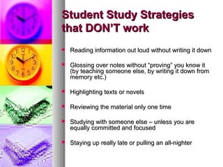 Student Study StrategiesStudent Study Strategies
that DON’T workthat DON’T work
 Reading information out loud without writing it downReading information out loud without writing it down
 Glossing over notes without “proving” you know itGlossing over notes without “proving” you know it
(by teaching someone else, by writing it down from(by teaching someone else, by writing it down from
memory etc.)memory etc.)
 Highlighting texts or novelsHighlighting texts or novels
 Reviewing the material only one timeReviewing the material only one time
 Studying with someone else – unless you areStudying with someone else – unless you are
equally committed and focusedequally committed and focused
 Staying up really late or pulling an all-nighterStaying up really late or pulling an all-nighter
 