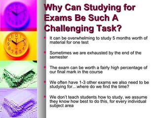 Why Can Studying forWhy Can Studying for
Exams Be Such AExams Be Such A
Challenging Task?Challenging Task?
 It can be overwhelming to study 5 months worth ofIt can be overwhelming to study 5 months worth of
material for one testmaterial for one test
 Sometimes we are exhausted by the end of theSometimes we are exhausted by the end of the
semestersemester
 The exam can be worth a fairly high percentage ofThe exam can be worth a fairly high percentage of
our final mark in the courseour final mark in the course
 We often have 1-3 other exams we also need to beWe often have 1-3 other exams we also need to be
studying for…where do we find the time?studying for…where do we find the time?
 We don’t teach students how to study, we assumeWe don’t teach students how to study, we assume
they know how best to do this, for every individualthey know how best to do this, for every individual
subject areasubject area
 