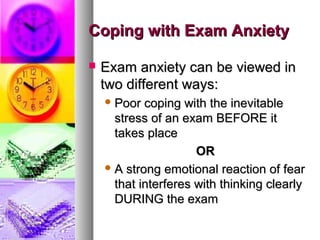 Coping with Exam AnxietyCoping with Exam Anxiety
 Exam anxiety can be viewed inExam anxiety can be viewed in
two different ways:two different ways:
 Poor coping with the inevitablePoor coping with the inevitable
stress of an exam BEFORE itstress of an exam BEFORE it
takes placetakes place
OROR
 A strong emotional reaction of fearA strong emotional reaction of fear
that interferes with thinking clearlythat interferes with thinking clearly
DURING the examDURING the exam
 