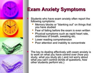 Exam Anxiety SymptomsExam Anxiety Symptoms
 Students who have exam anxiety often report theStudents who have exam anxiety often report the
following symptoms:following symptoms:
 Memory blocks or “blanking out” on things thatMemory blocks or “blanking out” on things that
you have studiedyou have studied
 Fear of failing before the exam is even writtenFear of failing before the exam is even written
 Physical symptoms such as rapid heart rate,Physical symptoms such as rapid heart rate,
shortness of breath, sweating etc.shortness of breath, sweating etc.
 Lower reading comprehensionLower reading comprehension
 Poor attention and inability to concentratePoor attention and inability to concentrate
 The key to dealing effectively with exam anxiety isThe key to dealing effectively with exam anxiety is
to work on what you have control over (how youto work on what you have control over (how you
study, what you study etc.) and not worry aboutstudy, what you study etc.) and not worry about
what you can’t control (kinds of questions, howwhat you can’t control (kinds of questions, how
other students perform etc.)other students perform etc.)
 