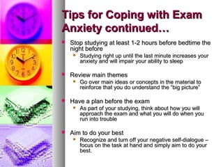 Tips for Coping with ExamTips for Coping with Exam
Anxiety continued…Anxiety continued…
 Stop studying at least 1-2 hours before bedtime theStop studying at least 1-2 hours before bedtime the
night beforenight before
 Studying right up until the last minute increases yourStudying right up until the last minute increases your
anxiety and will impair your ability to sleepanxiety and will impair your ability to sleep
 Review main themesReview main themes
 Go over main ideas or concepts in the material toGo over main ideas or concepts in the material to
reinforce that you do understand the “big picture”reinforce that you do understand the “big picture”
 Have a plan before the examHave a plan before the exam
 As part of your studying, think about how you willAs part of your studying, think about how you will
approach the exam and what you will do when youapproach the exam and what you will do when you
run into troublerun into trouble
 Aim to do your bestAim to do your best
 Recognize and turn off your negative self-dialogue –Recognize and turn off your negative self-dialogue –
focus on the task at hand and simply aim to do yourfocus on the task at hand and simply aim to do your
best.best.
 