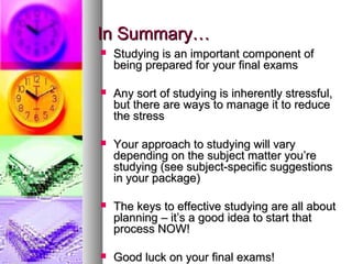 In Summary…In Summary…
 Studying is an important component ofStudying is an important component of
being prepared for your final examsbeing prepared for your final exams
 Any sort of studying is inherently stressful,Any sort of studying is inherently stressful,
but there are ways to manage it to reducebut there are ways to manage it to reduce
the stressthe stress
 Your approach to studying will varyYour approach to studying will vary
depending on the subject matter you’redepending on the subject matter you’re
studying (see subject-specific suggestionsstudying (see subject-specific suggestions
in your package)in your package)
 The keys to effective studying are all aboutThe keys to effective studying are all about
planning – it’s a good idea to start thatplanning – it’s a good idea to start that
process NOW!process NOW!
 Good luck on your final exams!Good luck on your final exams!
 