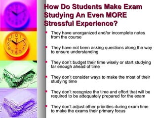How Do Students Make ExamHow Do Students Make Exam
Studying An Even MOREStudying An Even MORE
Stressful Experience?Stressful Experience?
 They have unorganized and/or incomplete notesThey have unorganized and/or incomplete notes
from the coursefrom the course
 They have not been asking questions along the wayThey have not been asking questions along the way
to ensure understandingto ensure understanding
 They don’t budget their time wisely or start studyingThey don’t budget their time wisely or start studying
far enough ahead of timefar enough ahead of time
 They don’t consider ways to make the most of theirThey don’t consider ways to make the most of their
studying timestudying time
 They don’t recognize the time and effort that will beThey don’t recognize the time and effort that will be
required to be adequately prepared for the examrequired to be adequately prepared for the exam
 They don’t adjust other priorities during exam timeThey don’t adjust other priorities during exam time
to make the exams their primary focusto make the exams their primary focus
 