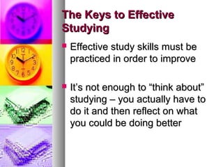 The Keys to EffectiveThe Keys to Effective
StudyingStudying
 Effective study skills must beEffective study skills must be
practiced in order to improvepracticed in order to improve
 It’s not enough to “think about”It’s not enough to “think about”
studying – you actually have tostudying – you actually have to
do it and then reflect on whatdo it and then reflect on what
you could be doing betteryou could be doing better
 