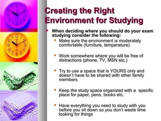 Creating the RightCreating the Right
Environment for StudyingEnvironment for Studying
 When deciding where you should do your examWhen deciding where you should do your exam
studying consider the following:studying consider the following:
 Make sure the environment is moderatelyMake sure the environment is moderately
comfortable (furniture, temperature)comfortable (furniture, temperature)
 Work somewhere where you will be free ofWork somewhere where you will be free of
distractions (phone, TV, MSN etc.)distractions (phone, TV, MSN etc.)
 Try to use a space that is YOURS only andTry to use a space that is YOURS only and
doesn’t have to be shared with other familydoesn’t have to be shared with other family
membersmembers
 Keep the study space organized with a specificKeep the study space organized with a specific
place for paper, pens, books etc.place for paper, pens, books etc.
 Have everything you need to study with youHave everything you need to study with you
before you sit down so you don’t waste timebefore you sit down so you don’t waste time
looking for thingslooking for things
 