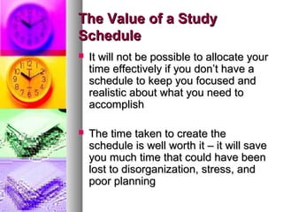 The Value of a StudyThe Value of a Study
ScheduleSchedule
 It will not be possible to allocate yourIt will not be possible to allocate your
time effectively if you don’t have atime effectively if you don’t have a
schedule to keep you focused andschedule to keep you focused and
realistic about what you need torealistic about what you need to
accomplishaccomplish
 The time taken to create theThe time taken to create the
schedule is well worth it – it will saveschedule is well worth it – it will save
you much time that could have beenyou much time that could have been
lost to disorganization, stress, andlost to disorganization, stress, and
poor planningpoor planning
 