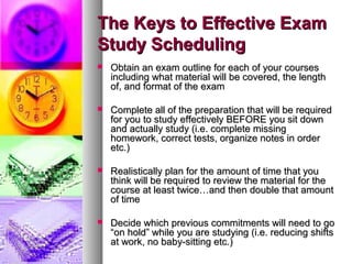 The Keys to Effective ExamThe Keys to Effective Exam
Study SchedulingStudy Scheduling
 Obtain an exam outline for each of your coursesObtain an exam outline for each of your courses
including what material will be covered, the lengthincluding what material will be covered, the length
of, and format of the examof, and format of the exam
 Complete all of the preparation that will be requiredComplete all of the preparation that will be required
for you to study effectively BEFORE you sit downfor you to study effectively BEFORE you sit down
and actually study (i.e. complete missingand actually study (i.e. complete missing
homework, correct tests, organize notes in orderhomework, correct tests, organize notes in order
etc.)etc.)
 Realistically plan for the amount of time that youRealistically plan for the amount of time that you
think will be required to review the material for thethink will be required to review the material for the
course at least twice…and then double that amountcourse at least twice…and then double that amount
of timeof time
 Decide which previous commitments will need to goDecide which previous commitments will need to go
“on hold” while you are studying (i.e. reducing shifts“on hold” while you are studying (i.e. reducing shifts
at work, no baby-sitting etc.)at work, no baby-sitting etc.)
 