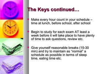 The Keys continued…The Keys continued…
 Make every hour count in your schedule –Make every hour count in your schedule –
time at lunch, before school, after schooltime at lunch, before school, after school
 Begin to study for each exam AT least aBegin to study for each exam AT least a
week before it will take place to have plentyweek before it will take place to have plenty
of time to ask questions, review etc.of time to ask questions, review etc.
 Give yourself reasonable breaks (15-30Give yourself reasonable breaks (15-30
min) and try to maintain as “normal” amin) and try to maintain as “normal” a
schedule as possible in terms of sleepschedule as possible in terms of sleep
time, eating time etc.time, eating time etc.
 
