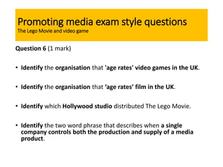 Promoting media exam style questions
The Lego Movie and video game
Question 6 (1 mark)
• Identify the organisation that 'age rates' video games in the UK.
• Identify the organisation that ‘age rates’ film in the UK.
• Identify which Hollywood studio distributed The Lego Movie.
• Identify the two word phrase that describes when a single
company controls both the production and supply of a media
product.
 