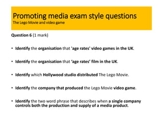 Promoting media exam style questions
The Lego Movie and video game
Question 6 (1 mark)
• Identify the organisation that 'age rates' video games in the UK.
• Identify the organisation that ‘age rates’ film in the UK.
• Identify which Hollywood studio distributed The Lego Movie.
• Identify the company that produced the Lego Movie video game.
• Identify the two word phrase that describes when a single company
controls both the production and supply of a media product.
 