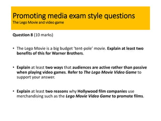 Promoting media exam style questions
The Lego Movie and video game
Question 8 (10 marks)
• The Lego Movie is a big budget ‘tent-pole’ movie. Explain at least two
benefits of this for Warner Brothers.
• Explain at least two ways that audiences are active rather than passive
when playing video games. Refer to The Lego Movie Video Game to
support your answer.
• Explain at least two reasons why Hollywood film companies use
merchandising such as the Lego Movie Video Game to promote films.
 