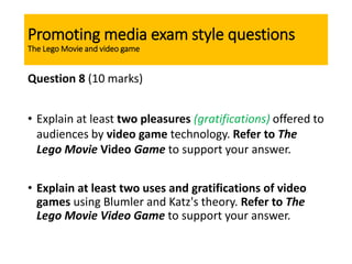 Promoting media exam style questions
The Lego Movie and video game
Question 8 (10 marks)
• Explain at least two pleasures (gratifications) offered to
audiences by video game technology. Refer to The
Lego Movie Video Game to support your answer.
• Explain at least two uses and gratifications of video
games using Blumler and Katz's theory. Refer to The
Lego Movie Video Game to support your answer.
 