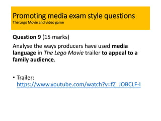 Promoting media exam style questions
The Lego Movie and video game
Question 9 (15 marks)
Analyse the ways producers have used media
language in The Lego Movie trailer to appeal to a
family audience.
• Trailer:
https://www.youtube.com/watch?v=fZ_JOBCLF-I
 