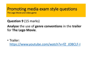 Promoting media exam style questions
The Lego Movie and video game
Question 9 (15 marks)
Analyse the use of genre conventions in the trailer
for The Lego Movie.
• Trailer:
https://www.youtube.com/watch?v=fZ_JOBCLF-I
 