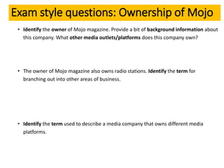 Exam style questions: Ownership of Mojo
• Identify the owner of Mojo magazine. Provide a bit of background information about
this company. What other media outlets/platforms does this company own?
• The owner of Mojo magazine also owns radio stations. Identify the term for
branching out into other areas of business.
• Identify the term used to describe a media company that owns different media
platforms.
 