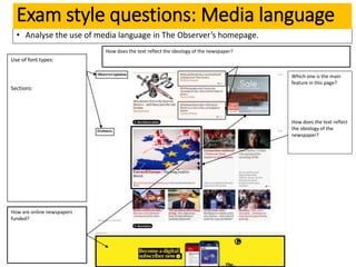 • Analyse the use of media language in The Observer’s homepage.
Exam style questions: Media language
Use of font types:
Sections:
How does the text reflect the ideology of the newspaper?
How are online newspapers
funded?
Which one is the main
feature in this page?
How does the text reflect
the ideology of the
newspaper?
 