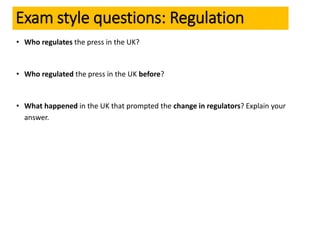 • Who regulates the press in the UK?
• Who regulated the press in the UK before?
• What happened in the UK that prompted the change in regulators? Explain your
answer.
Exam style questions: Regulation
 