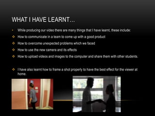 WHAT I HAVE LEARNT…
•

While producing our video there are many things that I have learnt, these include:

 How to communicate in a team to come up with a good product
 How to overcome unexpected problems which we faced
 How to use the new camera and its effects
 How to upload videos and images to the computer and share them with other students.
 I have also learnt how to frame a shot properly to have the best effect for the viewer at
home.

 
