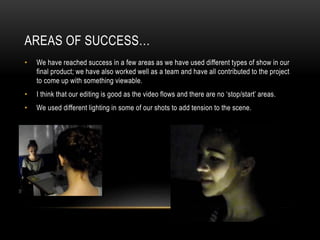 AREAS OF SUCCESS…
•

We have reached success in a few areas as we have used different types of show in our
final product; we have also worked well as a team and have all contributed to the project
to come up with something viewable.

•

I think that our editing is good as the video flows and there are no ‘stop/start’ areas.

•

We used different lighting in some of our shots to add tension to the scene.

 