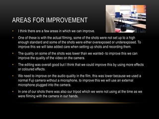 AREAS FOR IMPROVEMENT
•

I think there are a few areas in which we can improve.

•

One of these is with the actual filming, some of the shots were not set up to a high
enough standard and some of the shots were either overexposed or underexposed. To
improve this we will take added care when setting up shots and recording them.

•

The quality on some of the shots was lower than we wanted- to improve this we can
improve the quality of the video on the camera.

•

The editing was overall good but I think that we could improve this by using more effects
or coloured effects.

•

We need to improve on the audio quality in the film, this was lower because we used a
normal Fuji camera without a microphone, to improve this we will use an external
microphone plugged into the camera.

•

In one of our shots there was also our tripod which we were not using at the time as we
were filming with the camera in our hands.

 