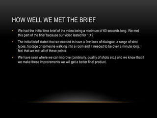 HOW WELL WE MET THE BRIEF
•

We had the initial time brief of the video being a minimum of 60 seconds long. We met
this part of the brief because our video lasted for 1:49.

•

The initial brief stated that we needed to have a few lines of dialogue, a range of shot
types, footage of someone walking into a room and it needed to be over a minute long. I
feel that we met all of these points.

•

We have seen where we can improve (continuity, quality of shots etc.) and we know that if
we make these improvements we will get a better final product.

 
