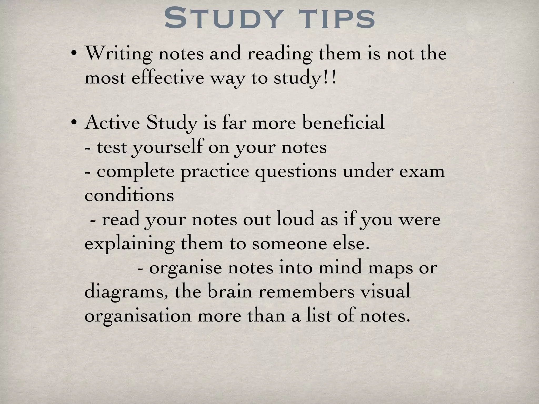 Study tips Writing notes and reading them is not the most effective way to study!!  Active Study is far more beneficial  - test yourself on your notes  - complete practice questions under exam conditions  - read your notes out loud as if you were explaining them to someone else.  - organise notes into mind maps or diagrams, the brain remembers visual organisation more than a list of notes.  