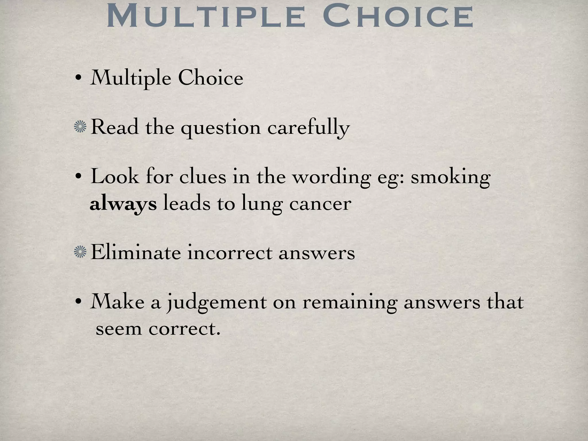 Multiple Choice Multiple Choice Read the question carefully Look for clues in the wording eg: smoking  always  leads to lung cancer Eliminate incorrect answers Make a judgement on remaining answers that  seem correct. 