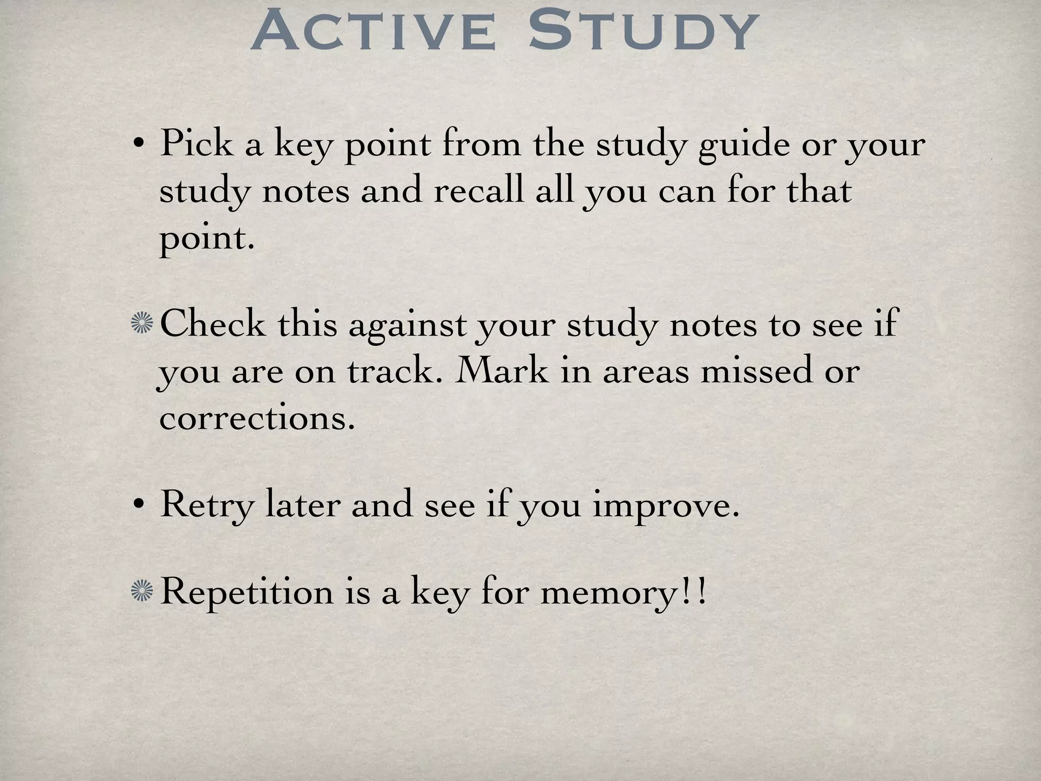 Active Study Pick a key point from the study guide or your study notes and recall all you can for that point. Check this against your study notes to see if you are on track. Mark in areas missed or corrections. Retry later and see if you improve. Repetition is a key for memory!!  