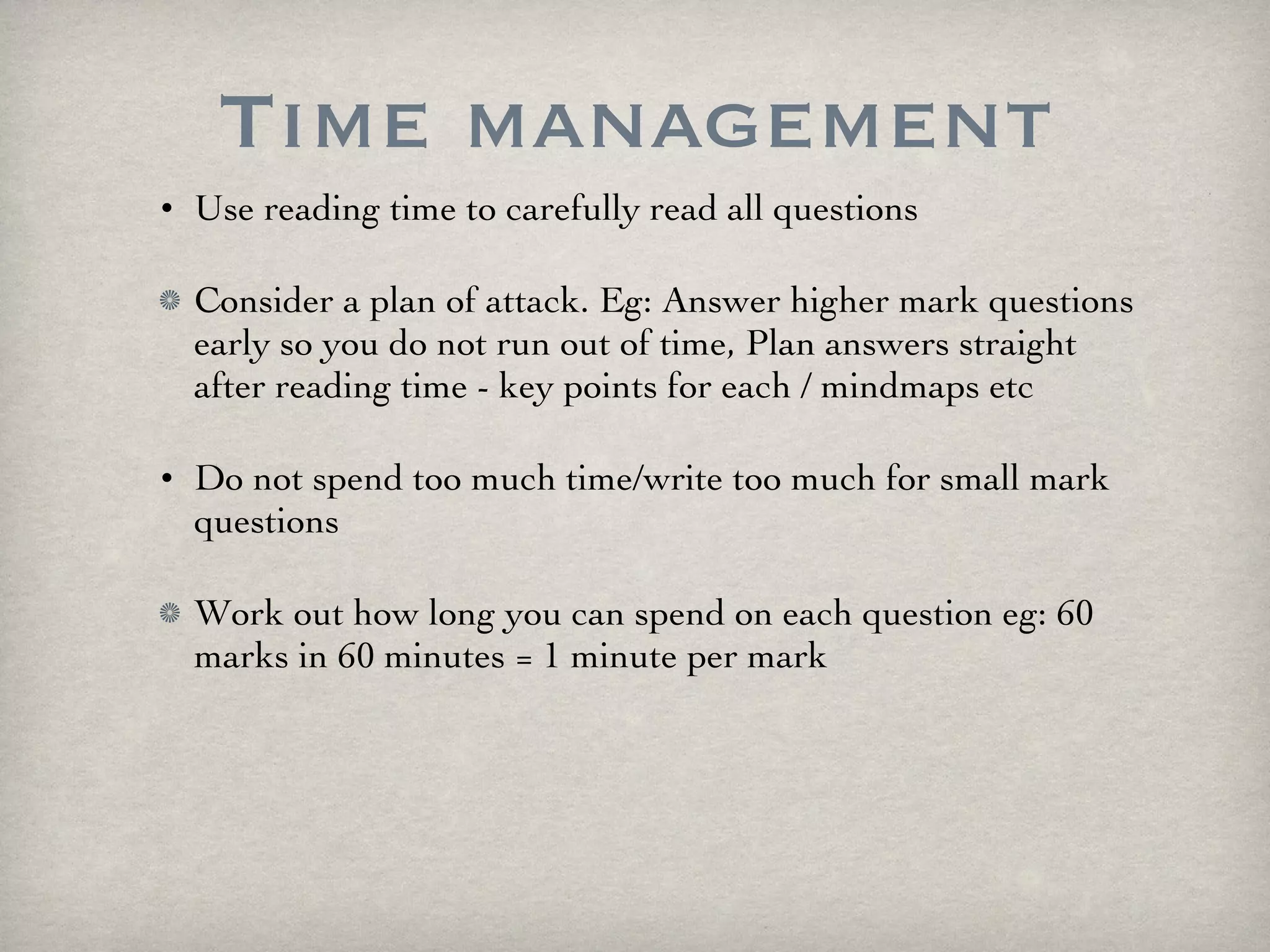 Time management Use reading time to carefully read all questions Consider a plan of attack. Eg: Answer higher mark questions early so you do not run out of time, Plan answers straight after reading time - key points for each / mindmaps etc Do not spend too much time/write too much for small mark questions Work out how long you can spend on each question eg: 60 marks in 60 minutes = 1 minute per mark 