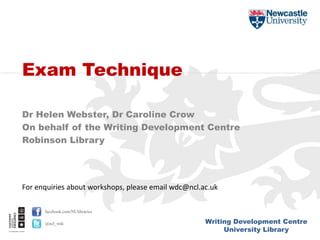 Writing Development Centre
University Library
facebook.com/NUlibraries
@ncl_wdc
Dr Helen Webster, Dr Caroline Crow
On behalf of the Writing Development Centre
Robinson Library
Exam Technique
For enquiries about workshops, please email wdc@ncl.ac.uk
 
