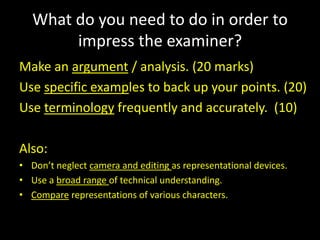 What do you need to do in order to impress the examiner?Make an argument / analysis. (20 marks)Use specific examples to back up your points. (20)Use terminology frequently and accurately.  (10)Also:Don’t neglect camera and editing as representational devices.Use a broad range of technical understanding.Compare representations of various characters.