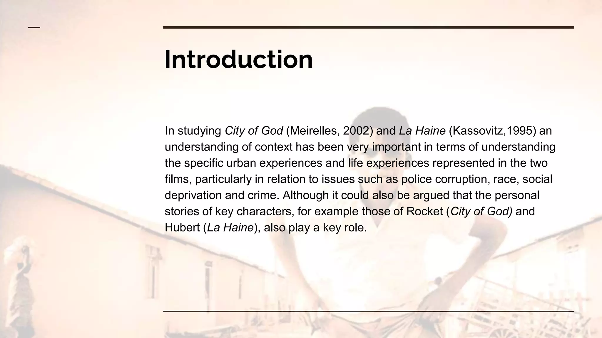Introduction
In studying City of God (Meirelles, 2002) and La Haine (Kassovitz,1995) an
understanding of context has been very important in terms of understanding
the specific urban experiences and life experiences represented in the two
films, particularly in relation to issues such as police corruption, race, social
deprivation and crime. Although it could also be argued that the personal
stories of key characters, for example those of Rocket (City of God) and
Hubert (La Haine), also play a key role.
 