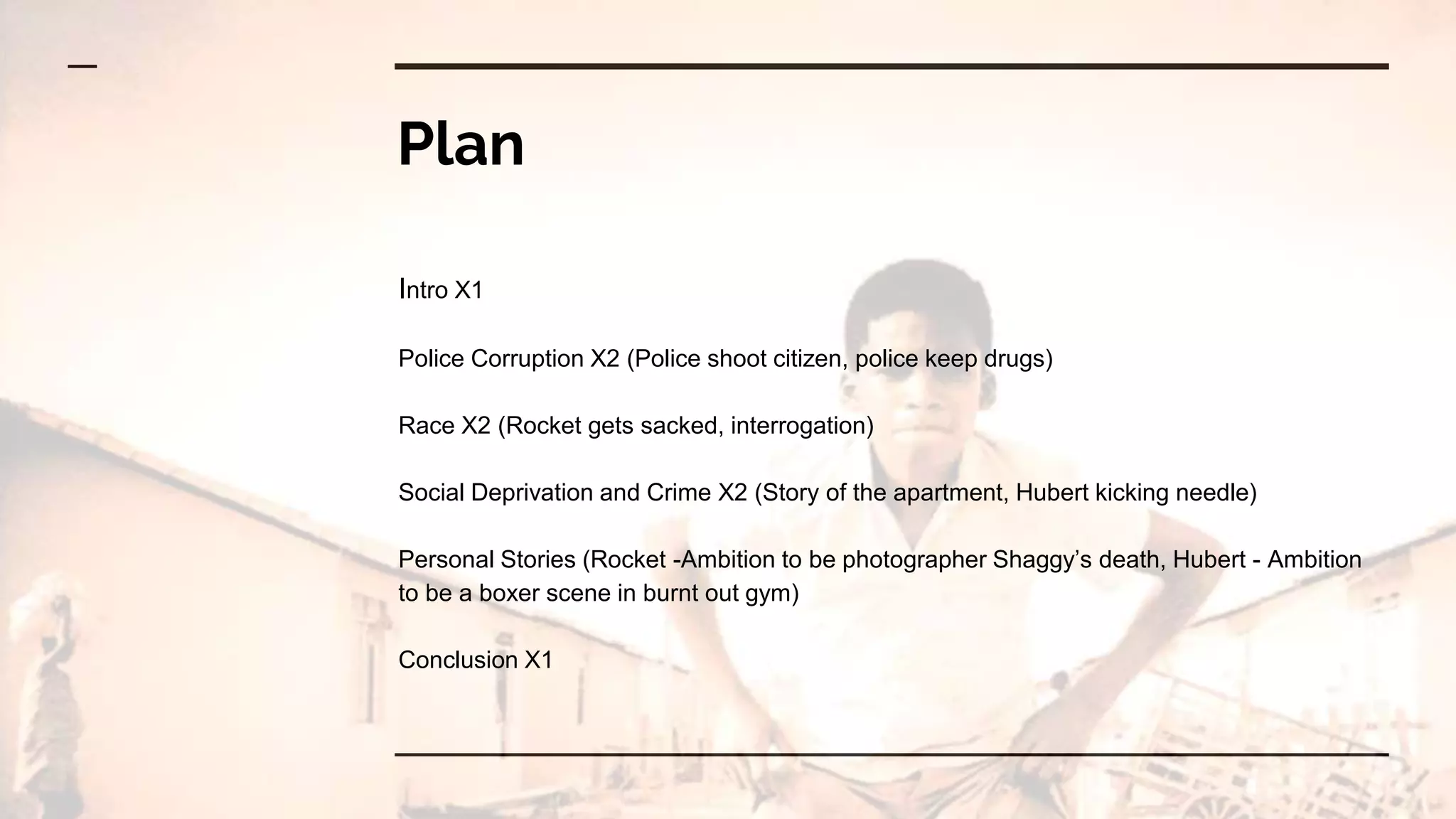 Plan
Intro X1
Police Corruption X2 (Police shoot citizen, police keep drugs)
Race X2 (Rocket gets sacked, interrogation)
Social Deprivation and Crime X2 (Story of the apartment, Hubert kicking needle)
Personal Stories (Rocket -Ambition to be photographer Shaggy’s death, Hubert - Ambition
to be a boxer scene in burnt out gym)
Conclusion X1
 